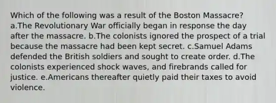 Which of the following was a result of the Boston Massacre? a.The Revolutionary War officially began in response the day after the massacre. b.The colonists ignored the prospect of a trial because the massacre had been kept secret. c.Samuel Adams defended the British soldiers and sought to create order. d.The colonists experienced shock waves, and firebrands called for justice. e.Americans thereafter quietly paid their taxes to avoid violence.