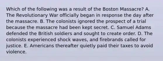 Which of the following was a result of the Boston Massacre? A. The Revolutionary War officially began in response the day after the massacre. B. The colonists ignored the prospect of a trial because the massacre had been kept secret. C. Samuel Adams defended the British soldiers and sought to create order. D. The colonists experienced shock waves, and firebrands called for justice. E. Americans thereafter quietly paid their taxes to avoid violence.