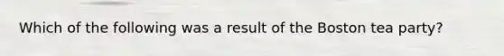 Which of the following was a result of the Boston tea party?