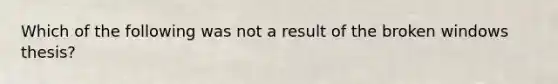 Which of the following was not a result of the broken windows thesis?