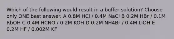 Which of the following would result in a buffer solution? Choose only ONE best answer. A 0.8M HCl / 0.4M NaCl B 0.2M HBr / 0.1M RbOH C 0.4M HCNO / 0.2M KOH D 0.2M NH4Br / 0.4M LiOH E 0.2M HF / 0.002M KF