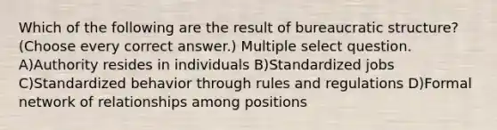 Which of the following are the result of bureaucratic structure? (Choose every correct answer.) Multiple select question. A)Authority resides in individuals B)Standardized jobs C)Standardized behavior through rules and regulations D)Formal network of relationships among positions