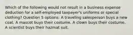 Which of the following would not result in a business expense deduction for a self-employed taxpayer's uniforms or special clothing? Question 5 options: A traveling salesperson buys a new coat. A mascot buys their costume. A clown buys their costume. A scientist buys their hazmat suit.