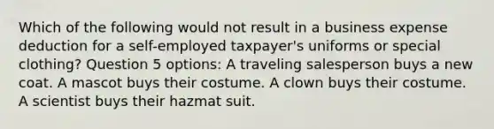 Which of the following would not result in a business expense deduction for a self-employed taxpayer's uniforms or special clothing? Question 5 options: A traveling salesperson buys a new coat. A mascot buys their costume. A clown buys their costume. A scientist buys their hazmat suit.