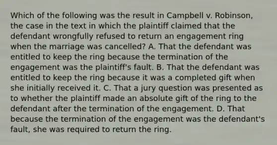 Which of the following was the result in Campbell v. Robinson, the case in the text in which the plaintiff claimed that the defendant wrongfully refused to return an engagement ring when the marriage was cancelled? A. That the defendant was entitled to keep the ring because the termination of the engagement was the plaintiff's fault. B. That the defendant was entitled to keep the ring because it was a completed gift when she initially received it. C. That a jury question was presented as to whether the plaintiff made an absolute gift of the ring to the defendant after the termination of the engagement. D. That because the termination of the engagement was the defendant's fault, she was required to return the ring.