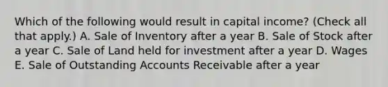 Which of the following would result in capital income? (Check all that apply.) A. Sale of Inventory after a year B. Sale of Stock after a year C. Sale of Land held for investment after a year D. Wages E. Sale of Outstanding Accounts Receivable after a year