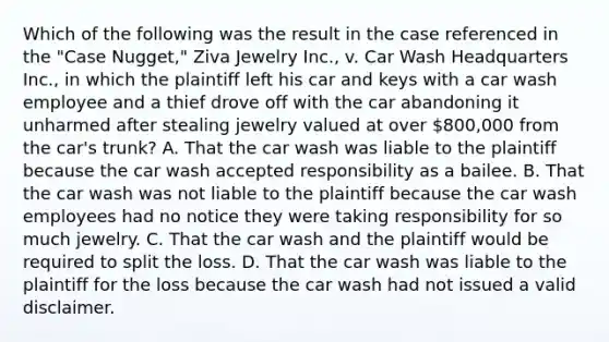 Which of the following was the result in the case referenced in the "Case Nugget," Ziva Jewelry Inc., v. Car Wash Headquarters Inc., in which the plaintiff left his car and keys with a car wash employee and a thief drove off with the car abandoning it unharmed after stealing jewelry valued at over 800,000 from the car's trunk? A. That the car wash was liable to the plaintiff because the car wash accepted responsibility as a bailee. B. That the car wash was not liable to the plaintiff because the car wash employees had no notice they were taking responsibility for so much jewelry. C. That the car wash and the plaintiff would be required to split the loss. D. That the car wash was liable to the plaintiff for the loss because the car wash had not issued a valid disclaimer.