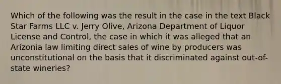 Which of the following was the result in the case in the text Black Star Farms LLC v. Jerry Olive, Arizona Department of Liquor License and Control, the case in which it was alleged that an Arizonia law limiting direct sales of wine by producers was unconstitutional on the basis that it discriminated against out-of-state wineries?