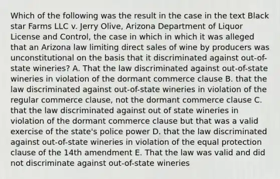 Which of the following was the result in the case in the text Black star Farms LLC v. Jerry Olive, Arizona Department of Liquor License and Control, the case in which in which it was alleged that an Arizona law limiting direct sales of wine by producers was unconstitutional on the basis that it discriminated against out-of-state wineries? A. That the law discriminated against out-of-state wineries in violation of the dormant commerce clause B. that the law discriminated against out-of-state wineries in violation of the regular commerce clause, not the dormant commerce clause C. that the law discriminated against out of state wineries in violation of the dormant commerce clause but that was a valid exercise of the state's police power D. that the law discriminated against out-of-state wineries in violation of the equal protection clause of the 14th amendment E. That the law was valid and did not discriminate against out-of-state wineries