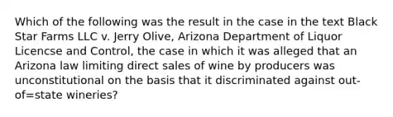 Which of the following was the result in the case in the text Black Star Farms LLC v. Jerry Olive, Arizona Department of Liquor Licencse and Control, the case in which it was alleged that an Arizona law limiting direct sales of wine by producers was unconstitutional on the basis that it discriminated against out- of=state wineries?