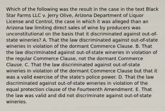 Which of the following was the result in the case in the text Black Star Farms LLC v. Jerry Olive, Arizona Department of Liquor License and Control, the case in which it was alleged than an Arizona law limiting direct sales of wine by producers was unconstitutional on the basis that it discriminated against out-of-state wineries? A. That the law discriminated against out-of-state wineries in violation of the dormant Commerce Clause. B. That the law discriminated against out-of-state wineries in violation of the regular Commerce Clause, not the dormant Commerce Clause. C. That the law discriminated against out-of-state wineries in violation of the dormant Commerce Clause but that it was a valid exercise of the state's police power. D. That the law discriminated against out-of-state wineries in violation of the equal protection clause of the Fourteenth Amendment. E. That the law was valid and did not discriminate against out-of-state wineries.