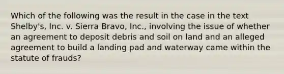 Which of the following was the result in the case in the text Shelby's, Inc. v. Sierra Bravo, Inc., involving the issue of whether an agreement to deposit debris and soil on land and an alleged agreement to build a landing pad and waterway came within the statute of frauds?