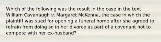 Which of the following was the result in the case in the text William Cavanaugh v. Margaret McKenna, the case in which the plaintiff was sued for opening a funeral home after she agreed to refrain from doing so in her divorce as part of a covenant not to compete with her ex-husband?