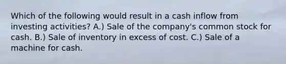 Which of the following would result in a cash inflow from investing activities? A.) Sale of the company's common stock for cash. B.) Sale of inventory in excess of cost. C.) Sale of a machine for cash.