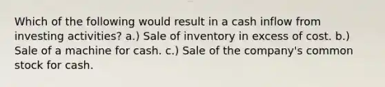 Which of the following would result in a cash inflow from investing activities? a.) Sale of inventory in excess of cost. b.) Sale of a machine for cash. c.) Sale of the company's common stock for cash.