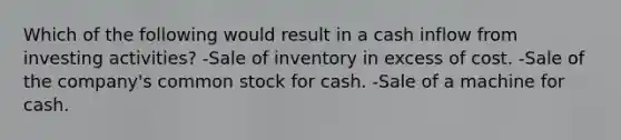 Which of the following would result in a cash inflow from investing activities? -Sale of inventory in excess of cost. -Sale of the company's common stock for cash. -Sale of a machine for cash.