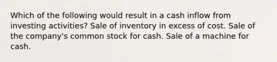 Which of the following would result in a cash inflow from investing activities? Sale of inventory in excess of cost. Sale of the company's common stock for cash. Sale of a machine for cash.