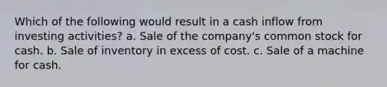 Which of the following would result in a cash inflow from investing activities? a. Sale of the company's common stock for cash. b. Sale of inventory in excess of cost. c. Sale of a machine for cash.