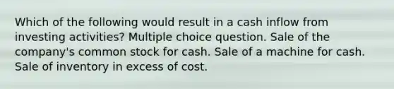 Which of the following would result in a cash inflow from investing activities? Multiple choice question. Sale of the company's common stock for cash. Sale of a machine for cash. Sale of inventory in excess of cost.