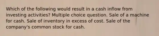 Which of the following would result in a cash inflow from investing activities? Multiple choice question. Sale of a machine for cash. Sale of inventory in excess of cost. Sale of the company's common stock for cash.