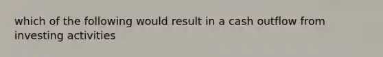 which of the following would result in a cash outflow from investing activities