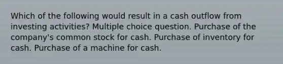 Which of the following would result in a cash outflow from investing activities? Multiple choice question. Purchase of the company's common stock for cash. Purchase of inventory for cash. Purchase of a machine for cash.