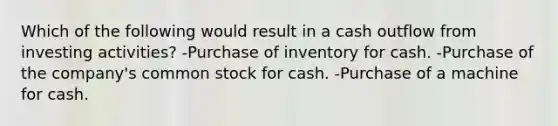 Which of the following would result in a cash outflow from investing activities? -Purchase of inventory for cash. -Purchase of the company's common stock for cash. -Purchase of a machine for cash.