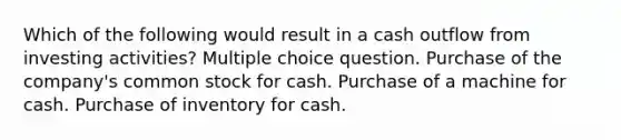 Which of the following would result in a cash outflow from investing activities? Multiple choice question. Purchase of the company's common stock for cash. Purchase of a machine for cash. Purchase of inventory for cash.