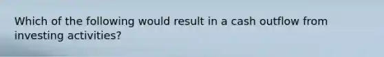 Which of the following would result in a cash outflow from investing activities?