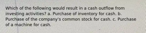 Which of the following would result in a cash outflow from investing activities? a. Purchase of inventory for cash. b. Purchase of the company's common stock for cash. c. Purchase of a machine for cash.