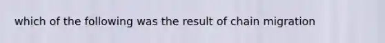 which of the following was the result of chain migration