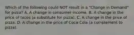 Which of the following could NOT result in a "Change in Demand" for pizza? A. A change in consumer income. B. A change in the price of tacos (a substitute for pizza). C. A change in the price of pizza. D. A change in the price of Coca-Cola (a complement to pizza).