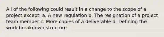 All of the following could result in a change to the scope of a project except: a. A new regulation b. The resignation of a project team member c. More copies of a deliverable d. Defining the work breakdown structure