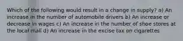 Which of the following would result in a change in supply? a) An increase in the number of automobile drivers b) An increase or decrease in wages c) An increase in the number of shoe stores at the local mall d) An increase in the excise tax on cigarettes