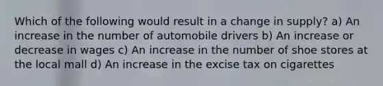 Which of the following would result in a change in supply? a) An increase in the number of automobile drivers b) An increase or decrease in wages c) An increase in the number of shoe stores at the local mall d) An increase in the excise tax on cigarettes