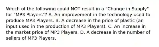 Which of the following could NOT result in a "Change in Supply" for "MP3 Players"? A. An improvement in the technology used to produce MP3 Players. B. A decrease in the price of plastic (an input used in the production of MP3 Players). C. An increase in the market price of MP3 Players. D. A decrease in the number of sellers of MP3 Players.