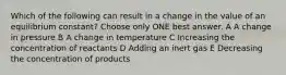 Which of the following can result in a change in the value of an equilibrium constant? Choose only ONE best answer. A A change in pressure B A change in temperature C Increasing the concentration of reactants D Adding an inert gas E Decreasing the concentration of products