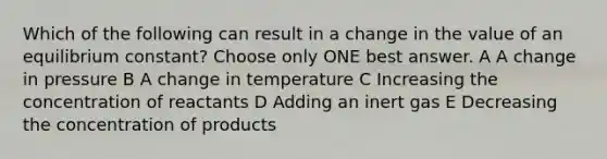 Which of the following can result in a change in the value of an equilibrium constant? Choose only ONE best answer. A A change in pressure B A change in temperature C Increasing the concentration of reactants D Adding an inert gas E Decreasing the concentration of products