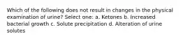 Which of the following does not result in changes in the physical examination of urine? Select one: a. Ketones b. Increased bacterial growth c. Solute precipitation d. Alteration of urine solutes