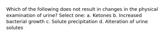 Which of the following does not result in changes in the physical examination of urine? Select one: a. Ketones b. Increased bacterial growth c. Solute precipitation d. Alteration of urine solutes