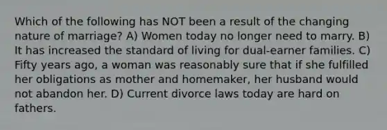 Which of the following has NOT been a result of the changing nature of marriage? A) Women today no longer need to marry. B) It has increased the standard of living for dual-earner families. C) Fifty years ago, a woman was reasonably sure that if she fulfilled her obligations as mother and homemaker, her husband would not abandon her. D) Current divorce laws today are hard on fathers.