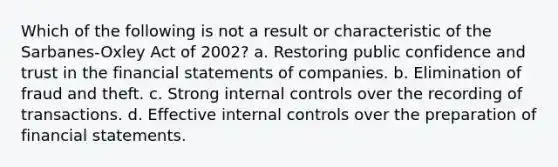 Which of the following is not a result or characteristic of the Sarbanes-Oxley Act of 2002? a. Restoring public confidence and trust in the financial statements of companies. b. Elimination of fraud and theft. c. Strong internal controls over the recording of transactions. d. Effective internal controls over the preparation of financial statements.