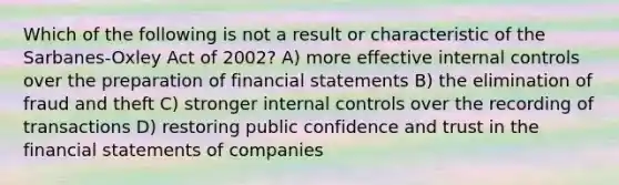 Which of the following is not a result or characteristic of the Sarbanes-Oxley Act of 2002? A) more effective <a href='https://www.questionai.com/knowledge/kjj42owoAP-internal-control' class='anchor-knowledge'>internal control</a>s over the preparation of <a href='https://www.questionai.com/knowledge/kFBJaQCz4b-financial-statements' class='anchor-knowledge'>financial statements</a> B) the elimination of fraud and theft C) stronger internal controls over the recording of transactions D) restoring public confidence and trust in the financial statements of companies