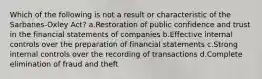 Which of the following is not a result or characteristic of the Sarbanes-Oxley Act? a.Restoration of public confidence and trust in the financial statements of companies b.Effective internal controls over the preparation of financial statements c.Strong internal controls over the recording of transactions d.Complete elimination of fraud and theft