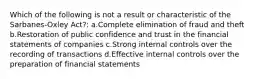 Which of the following is not a result or characteristic of the Sarbanes-Oxley Act?: a.Complete elimination of fraud and theft b.Restoration of public confidence and trust in the financial statements of companies c.Strong internal controls over the recording of transactions d.Effective internal controls over the preparation of financial statements