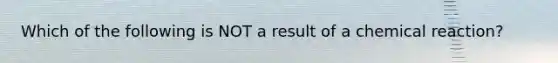 Which of the following is NOT a result of a chemical reaction?