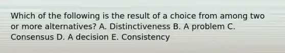 Which of the following is the result of a choice from among two or more​ alternatives? A. Distinctiveness B. A problem C. Consensus D. A decision E. Consistency