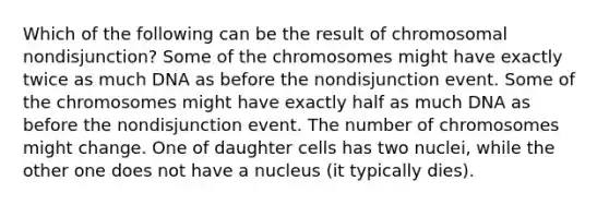 Which of the following can be the result of chromosomal nondisjunction? Some of the chromosomes might have exactly twice as much DNA as before the nondisjunction event. Some of the chromosomes might have exactly half as much DNA as before the nondisjunction event. The number of chromosomes might change. One of daughter cells has two nuclei, while the other one does not have a nucleus (it typically dies).