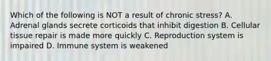 Which of the following is NOT a result of chronic stress? A. Adrenal glands secrete corticoids that inhibit digestion B. Cellular tissue repair is made more quickly C. Reproduction system is impaired D. Immune system is weakened