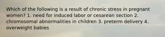 Which of the following is a result of chronic stress in pregnant women? 1. need for induced labor or cesarean section 2. chromosomal abnormalities in children 3. preterm delivery 4. overweight babies